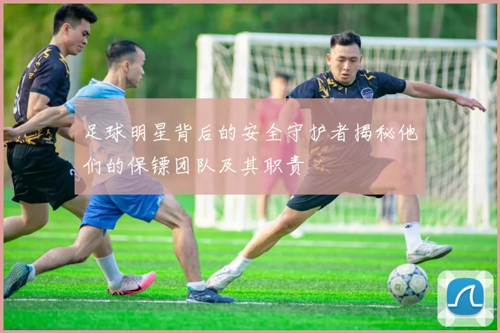足球明星背后的安全守护者揭秘他们的保镖团队及其职责
