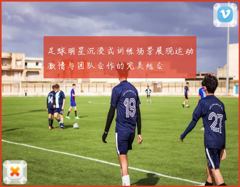 足球明星沉浸式训练场景展现运动激情与团队合作的完美结合