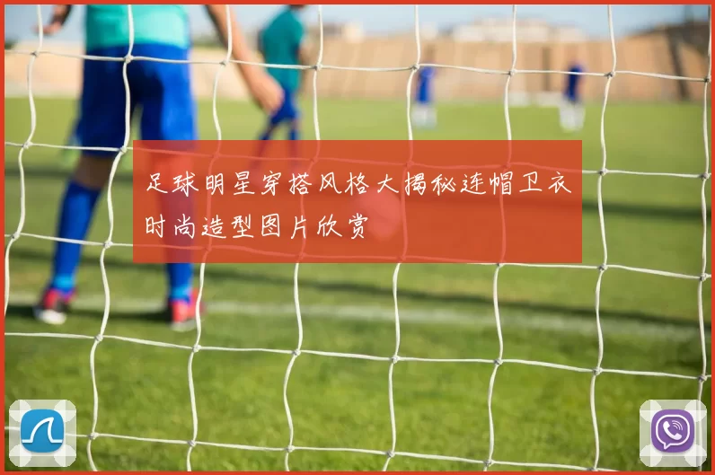 足球明星穿搭风格大揭秘连帽卫衣时尚造型图片欣赏