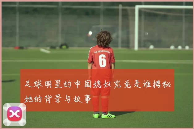 足球明星的中国媳妇究竟是谁揭秘她的背景与故事